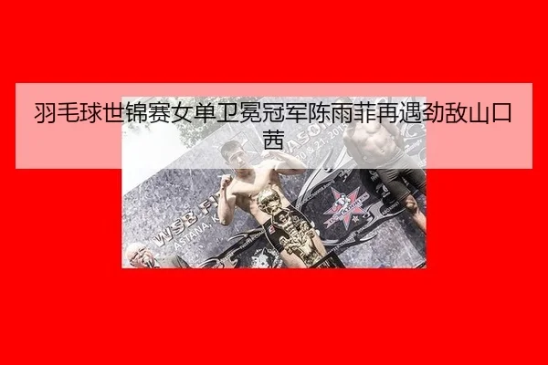 羽毛球世锦赛女单卫冕冠军陈雨菲再遇劲敌山口茜