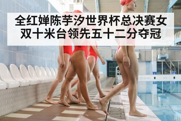 全红婵陈芋汐世界杯总决赛女双十米台领先五十二分夺冠