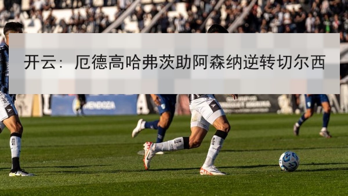 开云: 厄德高哈弗茨助阿森纳逆转切尔西 开云: 厄德高哈弗茨助阿森纳逆转切尔西